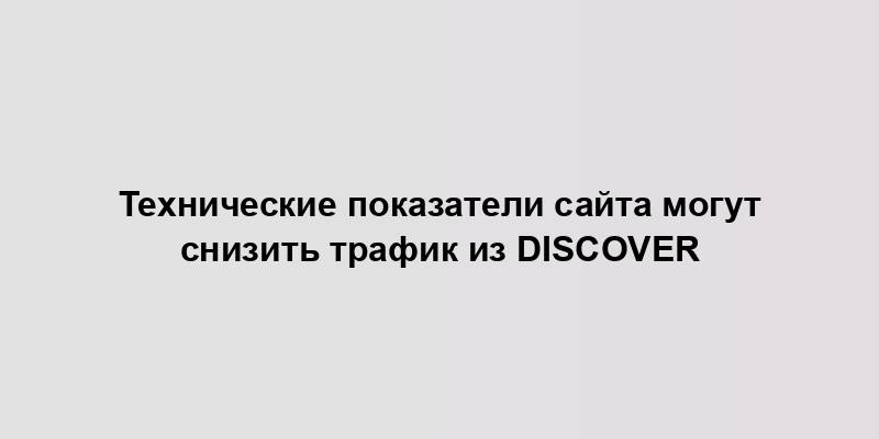 Технические показатели сайта могут снизить трафик из Discover