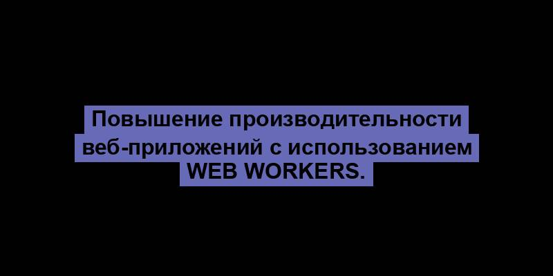 Повышение производительности веб-приложений с использованием Web Workers.