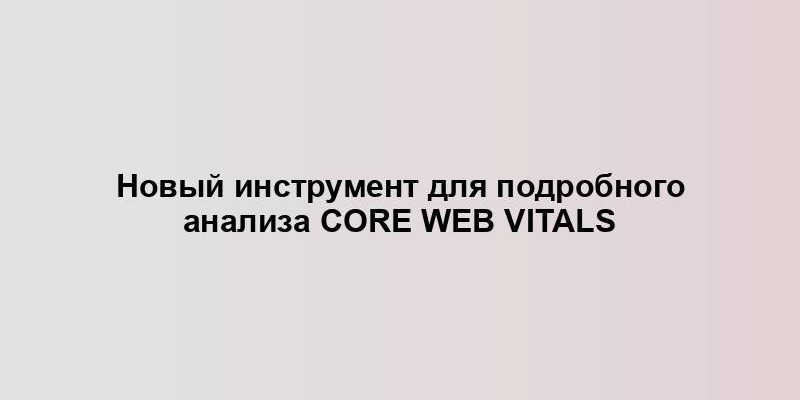 Новый инструмент для подробного анализа Core Web Vitals