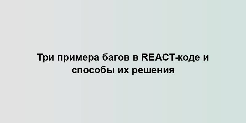 Три примера багов в React-коде и способы их решения