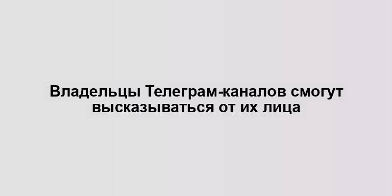 Владельцы Телеграм-каналов смогут высказываться от их лица