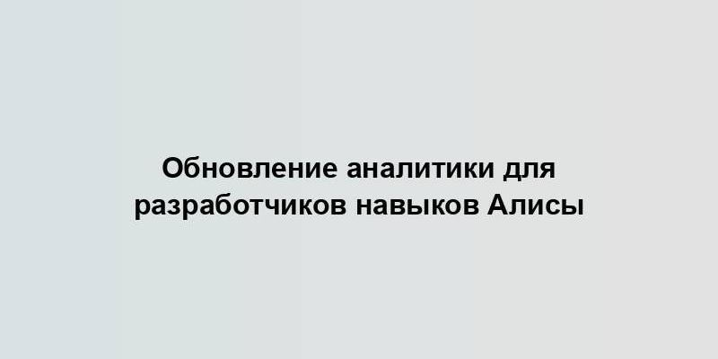 Обновление аналитики для разработчиков навыков Алисы