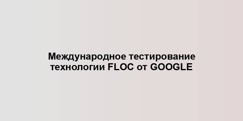 Международное тестирование технологии FLoC от Google