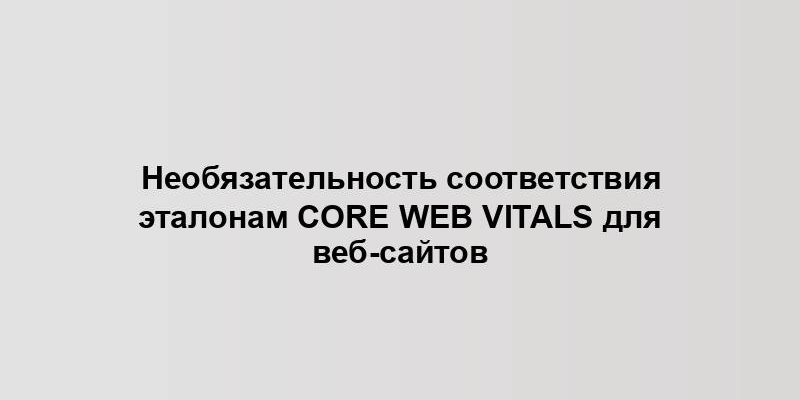 Необязательность соответствия эталонам Core Web Vitals для веб-сайтов