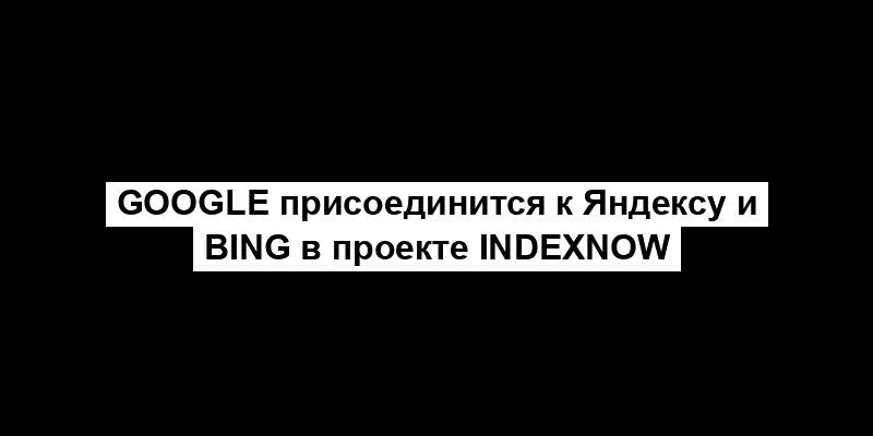 Google присоединится к Яндексу и Bing в проекте IndexNow