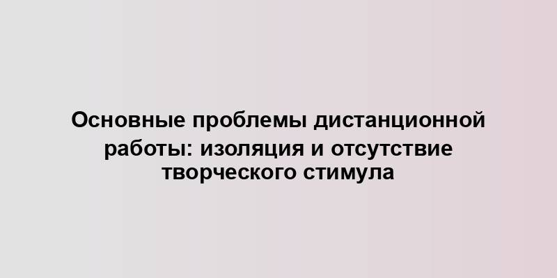 Основные проблемы дистанционной работы: изоляция и отсутствие творческого стимула