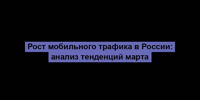 Рост мобильного трафика в России: анализ тенденций марта