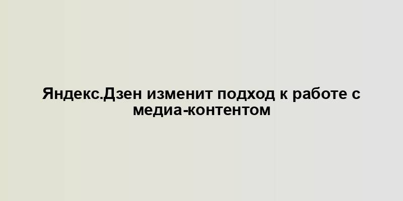 Яндекс.Дзен изменит подход к работе с медиа-контентом