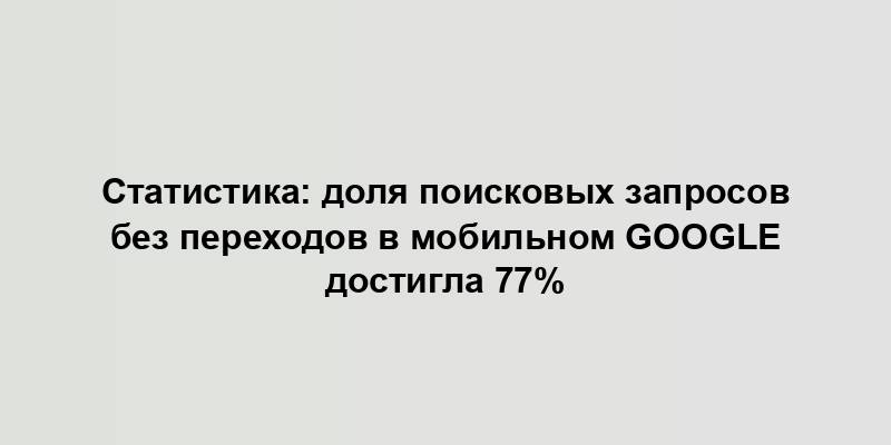 Статистика: доля поисковых запросов без переходов в мобильном Google достигла 77%