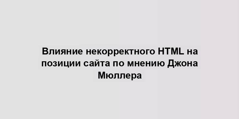 Влияние некорректного HTML на позиции сайта по мнению Джона Мюллера