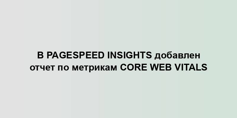 В PageSpeed Insights добавлен отчет по метрикам Core Web Vitals