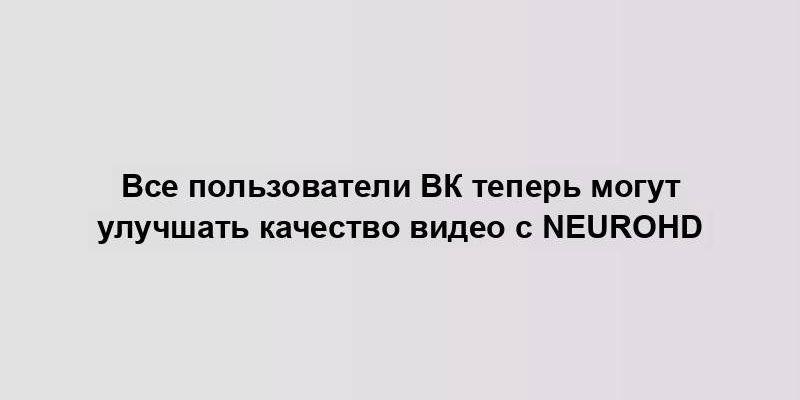 Все пользователи ВК теперь могут улучшать качество видео с NeuroHD