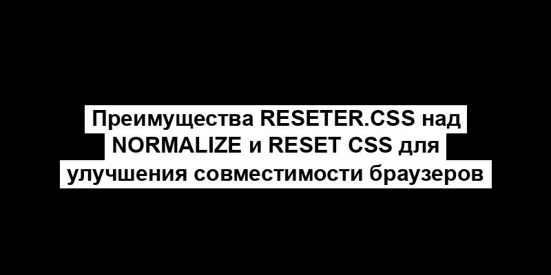 Преимущества Reseter.css над Normalize и Reset CSS для улучшения совместимости браузеров