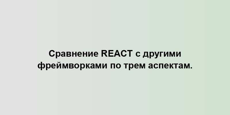 Сравнение React с другими фреймворками по трем аспектам.