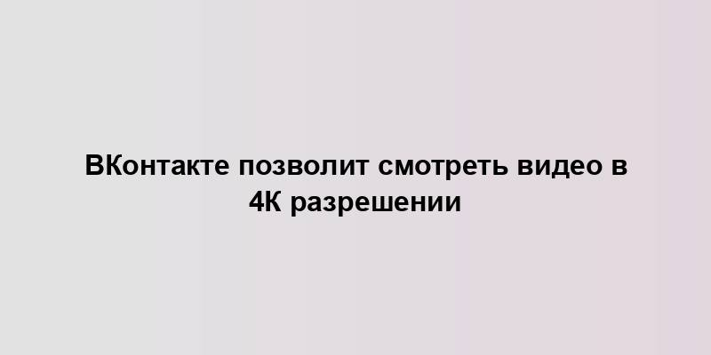 ВКонтакте позволит смотреть видео в 4К разрешении