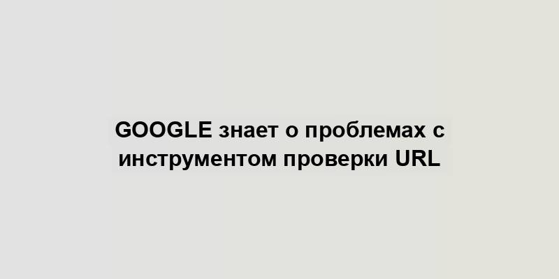 Google знает о проблемах с инструментом проверки URL