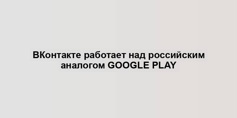 ВКонтакте работает над российским аналогом Google Play