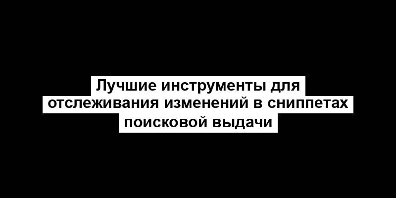 Лучшие инструменты для отслеживания изменений в сниппетах поисковой выдачи