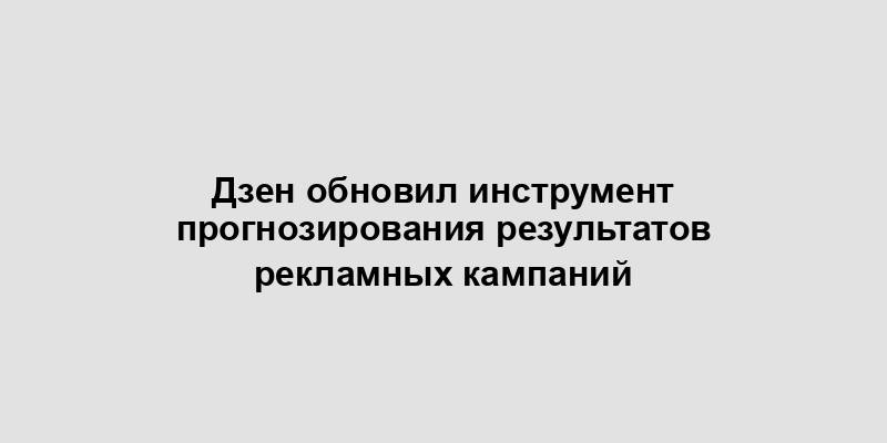 Дзен обновил инструмент прогнозирования результатов рекламных кампаний