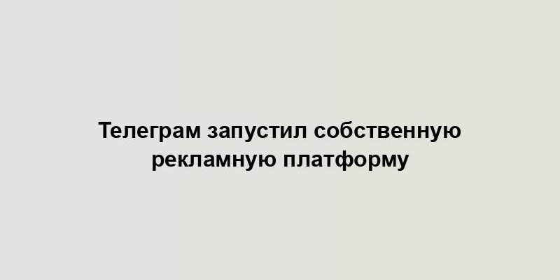 Телеграм запустил собственную рекламную платформу