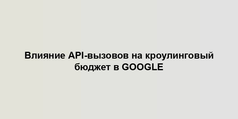 Влияние API-вызовов на кроулинговый бюджет в Google