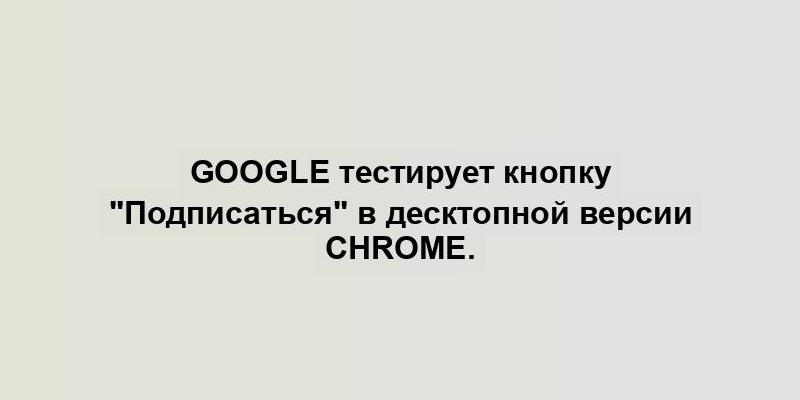 Google тестирует кнопку "Подписаться" в десктопной версии Chrome.