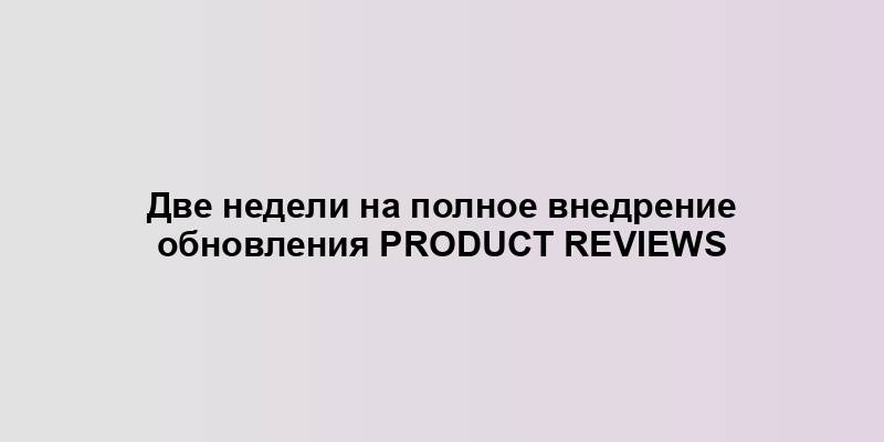 Две недели на полное внедрение обновления Product Reviews