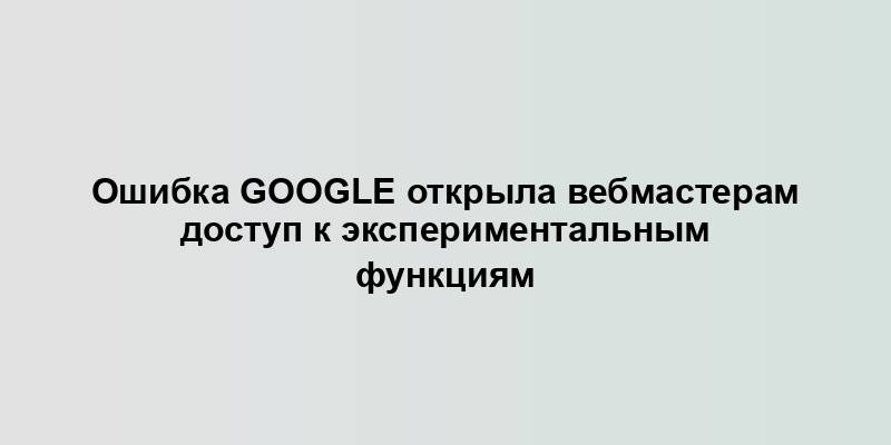 Ошибка Google открыла вебмастерам доступ к экспериментальным функциям