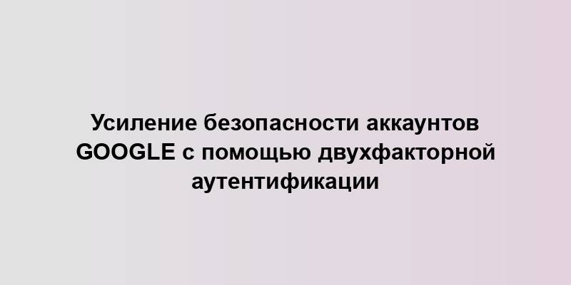 Усиление безопасности аккаунтов Google с помощью двухфакторной аутентификации