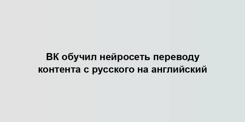 ВК обучил нейросеть переводу контента с русского на английский