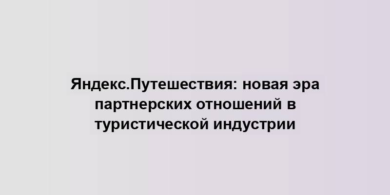 Яндекс.Путешествия: новая эра партнерских отношений в туристической индустрии