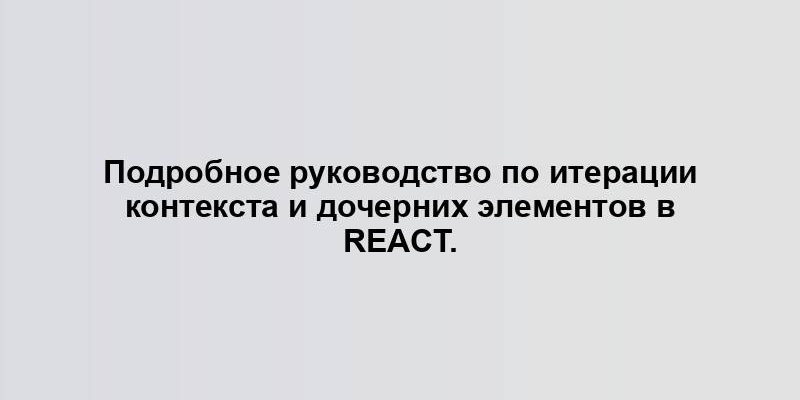 Подробное руководство по итерации контекста и дочерних элементов в React.