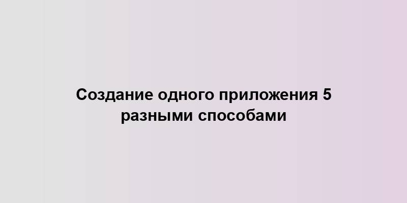 Создание одного приложения 5 разными способами