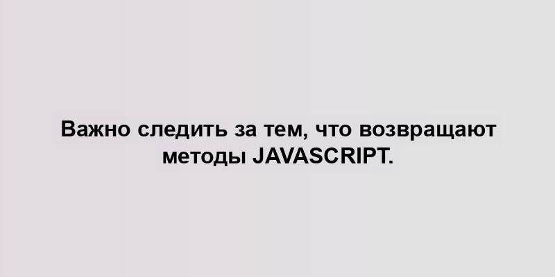 Важно следить за тем, что возвращают методы JavaScript.