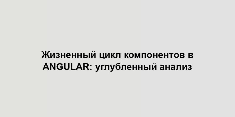 Жизненный цикл компонентов в Angular: углубленный анализ