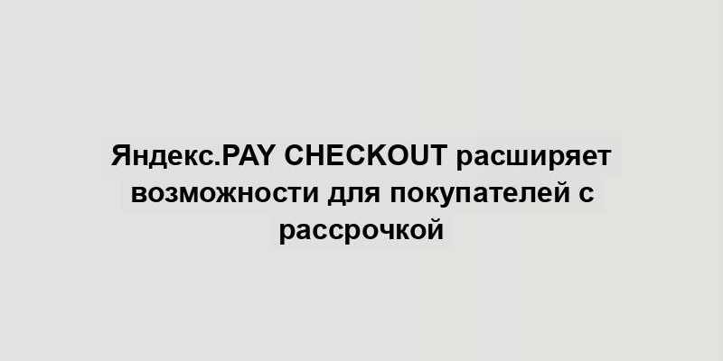 Яндекс.Pay Checkout расширяет возможности для покупателей с рассрочкой