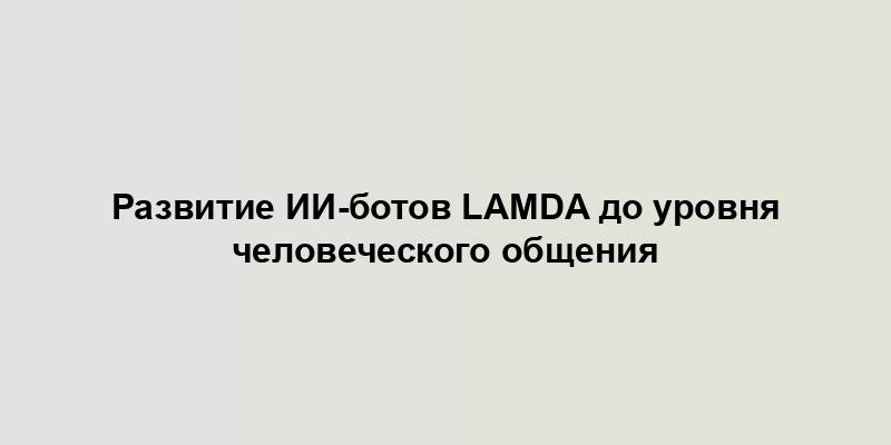 Развитие ИИ-ботов LaMDA до уровня человеческого общения