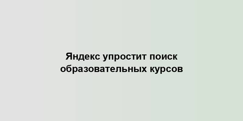 Яндекс упростит поиск образовательных курсов