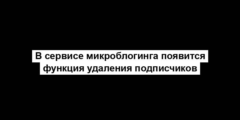 В сервисе микроблогинга появится функция удаления подписчиков