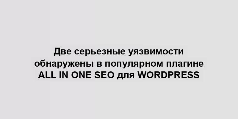 Две серьезные уязвимости обнаружены в популярном плагине All in One SEO для WordPress