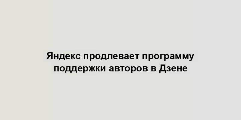 Яндекс продлевает программу поддержки авторов в Дзене