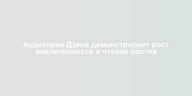 Аудитория Дзена демонстрирует рост вовлеченности в чтение постов