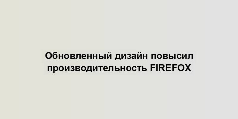 Обновленный дизайн повысил производительность Firefox