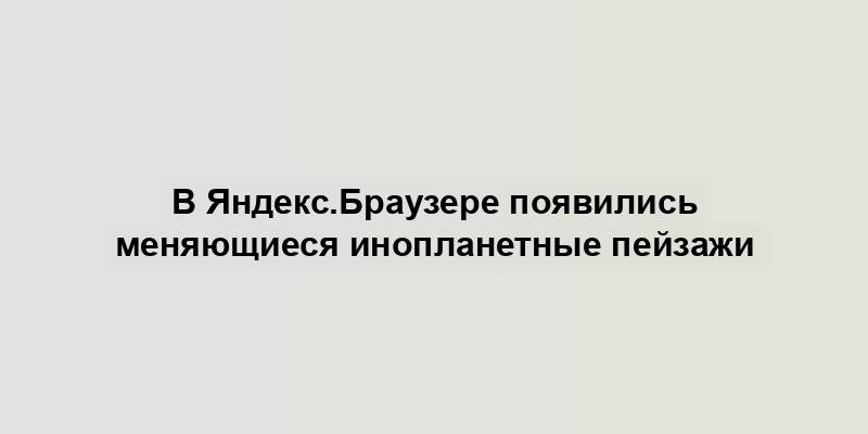 В Яндекс.Браузере появились меняющиеся инопланетные пейзажи