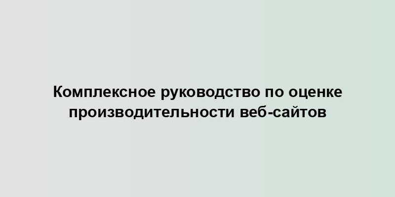 Комплексное руководство по оценке производительности веб-сайтов