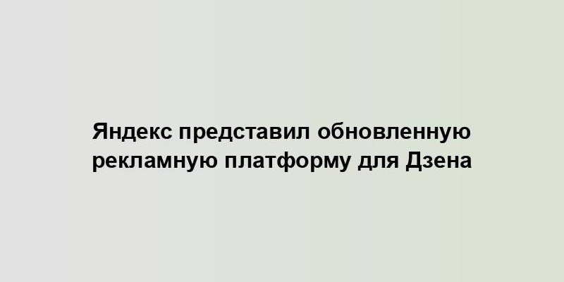 Яндекс представил обновленную рекламную платформу для Дзена