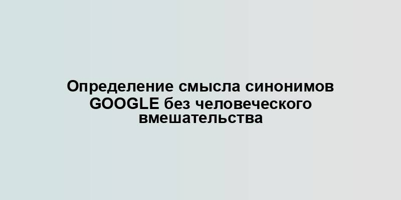 Определение смысла синонимов Google без человеческого вмешательства