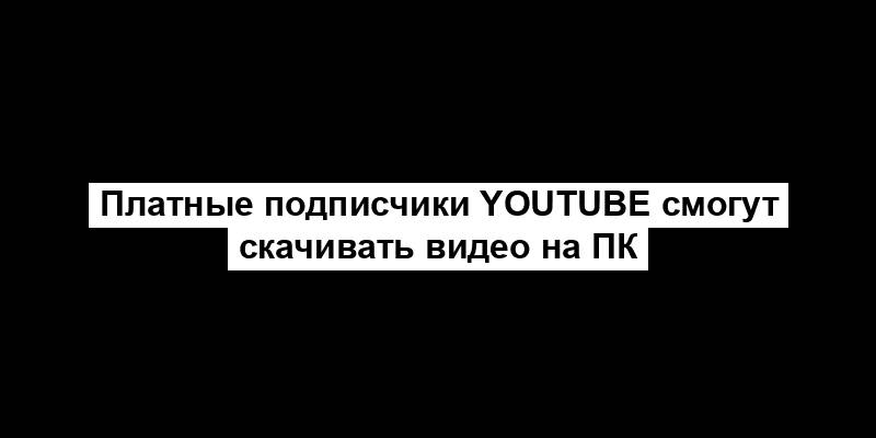 Платные подписчики YouTube смогут скачивать видео на ПК