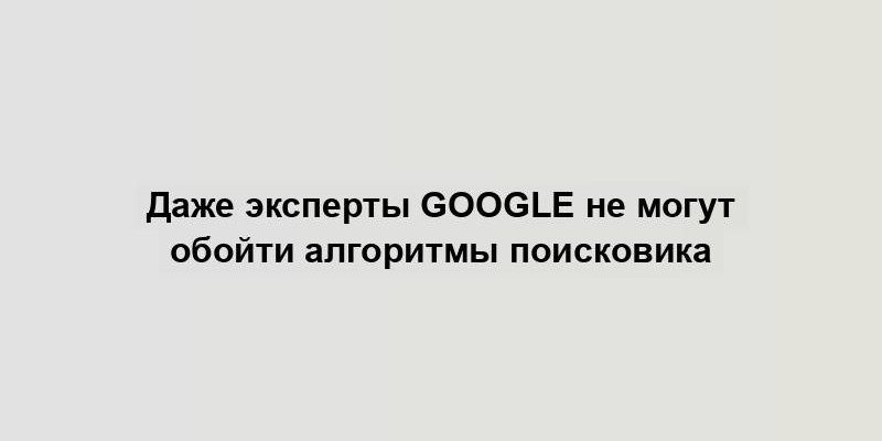 Даже эксперты Google не могут обойти алгоритмы поисковика