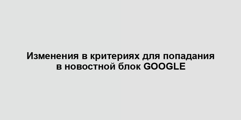 Изменения в критериях для попадания в новостной блок Google